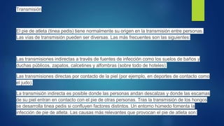 Transmisión
El pie de atleta (tinea pedis) tiene normalmente su origen en la transmisión entre personas.
Las vías de transmisión pueden ser diversas. Las más frecuentes son las siguientes:
Las transmisiones indirectas a través de fuentes de infección como los suelos de baños y
duchas públicos, zapatos, calcetines y alfombras (sobre todo de hoteles).
Las transmisiones directas por contacto de la piel (por ejemplo, en deportes de contacto como
el judo).
La transmisión indirecta es posible donde las personas andan descalzas y donde las escamas
de su piel entran en contacto con el pie de otras personas. Tras la transmisión de los hongos
se desarrolla tinea pedis si confluyen factores distintos. Un entorno húmedo fomenta la
infección de pie de atleta. Las causas más relevantes que provocan el pie de atleta son:
 