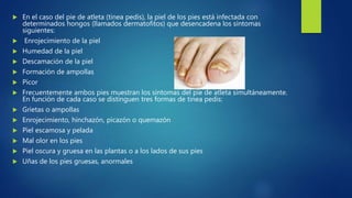  En el caso del pie de atleta (tinea pedis), la piel de los pies está infectada con
determinados hongos (llamados dermatofitos) que desencadena los síntomas
siguientes:
 Enrojecimiento de la piel
 Humedad de la piel
 Descamación de la piel
 Formación de ampollas
 Picor
 Frecuentemente ambos pies muestran los síntomas del pie de atleta simultáneamente.
En función de cada caso se distinguen tres formas de tinea pedis:
 Grietas o ampollas
 Enrojecimiento, hinchazón, picazón o quemazón
 Piel escamosa y pelada
 Mal olor en los pies
 Piel oscura y gruesa en las plantas o a los lados de sus pies
 Uñas de los pies gruesas, anormales
 