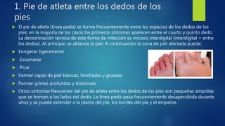 1. Pie de atleta entre los dedos de los
pies
 El pie de atleta (tinea pedis) se forma frecuentemente entre los espacios de los dedos de los
pies; en la mayoría de los casos los primeros síntomas aparecen entre el cuarto y quinto dedo.
La denominación técnica de esta forma de infección es micosis interdigital (interdigital = entre
los dedos). Al principio se ablanda la piel. A continuación la zona de piel afectada puede:
 Enrojecer ligeramente
 Escamarse
 Picar
 Formar capas de piel blancas, hinchadas y gruesas
 Formar grietas profundas y dolorosas
 Otros síntomas frecuentes del pie de atleta entre los dedos de los pies son pequeñas ampollas
que se forman a los lados del dedo. La tinea pedis pasa frecuentemente desapercibida durante
años y se puede extender a la planta del pie, los bordes del pie y el empeine.
 