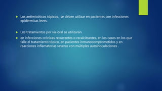  Los antimicóticos tópicos, se deben utilizar en pacientes con infecciones
epidérmicas leves.
 Los tratamientos por vía oral se utilizarán
 en infecciones crónicas recurrentes o recalcitrantes, en los casos en los que
falle el tratamiento tópico, en pacientes inmunocomprometidos y en
reacciones inflamatorias severas con múltiples autoinoculaciones .
 
