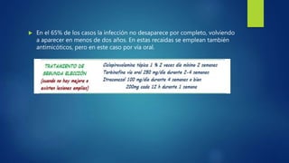  En el 65% de los casos la infección no desaparece por completo, volviendo
a aparecer en menos de dos años. En estas recaídas se emplean también
antimicóticos, pero en este caso por vía oral.
 