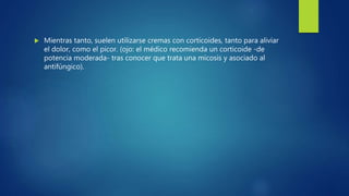  Mientras tanto, suelen utilizarse cremas con corticoides, tanto para aliviar
el dolor, como el picor. (ojo: el médico recomienda un corticoide -de
potencia moderada- tras conocer que trata una micosis y asociado al
antifúngico).
 