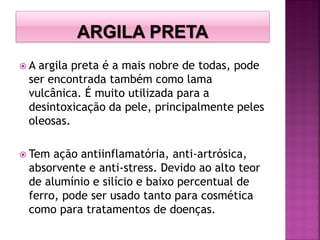  A argila preta é a mais nobre de todas, pode
ser encontrada também como lama
vulcânica. É muito utilizada para a
desintoxicação da pele, principalmente peles
oleosas.
 Tem ação antiinflamatória, anti-artrósica,
absorvente e anti-stress. Devido ao alto teor
de alumínio e silício e baixo percentual de
ferro, pode ser usado tanto para cosmética
como para tratamentos de doenças.
 