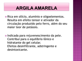  Rica em silício, alumínio e oligoelementos.
Resulta em efeito tensor e ativador da
circulação produzido pelo ferro, além do seu
maior teor de potássio.
 Indicada para rejuvenescimento da pele.
Contribui para o equilíbrio iônico e
hidratante do gel celular.
Efeitos desinfiltrante, adstringente e
desintoxicante.
 