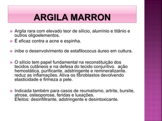  Argila rara com elevado teor de silício, alumínio e titânio e
outros oligoelementos.
 É eficaz contra a acne e espinha.
 inibe o desenvolvimento de estafilococus áureo em cultura.
 O silício tem papel fundamental na reconstituição dos
tecidos cutâneos e na defesa do tecido conjuntivo. ação
hemostática, purificante, adstringente e remineralizante.
reduz as inflamações. Ativa os fibroblastos devolvendo
elasticidade e firmeza a pele.
 Indicada também para casos de reumatismo, artrite, bursite,
atrose, osteoporose, feridas e luxações.
Efeitos: desinfiltrante, adstringente e desintoxicante.
 