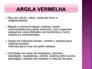  Rica em silício, cobre, óxido de ferro e
oligoelementos.
 Regula a microcirculação cutânea, sendo
recomendada para peles sensíveis, com couperose
(pequenos vasos dilatados nas bochechas e nariz;
rosácea) e avermelhadas.
 Usada em máscaras faciais, cremes e xampus para
cabelos normais.
Indicada para o uso em peles oleosas.
 Utilizadas em casos de neoplasias, estresse,
obesidade, reumatismo, artrite, anêmia entre outras
patologias, redução de medidas e redução de peso.
 