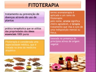 tratamento ou prevenção de
doenças através do uso de
plantas
baseada na presença de
princípios ativos de origem
vegetal
Fitoterapia é considerada uma
especialidade médica, que é
tratada na área da medicina
alopática
termo aromaterapia é
aplicado a um ramo da
fitoterapia:
pelo nome, aroma significa
cheiro agradável, e terapia
tratamento que visa à cura de
uma indisposição mental ou
física.
prática terapêutica que se utiliza
das propriedades dos óleos
essenciais 100% puros
 