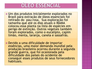  Um dos produtos inicialmente explorados no
Brasil para extração de óleos essenciais foi
retirado do pau-rosa. Sua exploração foi
tamanha que até os dias atuais o IBAMA
colocou essa planta na lista de espécies em
perigo de extinção. Outros vegetais também
foram explorados, como o eucalipto, capim
limão, menta, laranja, canela e sassafrás.
 Devido a uma dificuldade de importar
essências, uma maior demanda mundial pela
produção brasileira ocorreu durante a segunda
grande guerra, que foi ocasionada pela
dificuldade dos países do ocidente de
conseguir esses produtos de seus fornecedores
habituais.
 