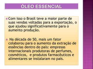  Com isso o Brasil teve a maior parte de
suas vendas voltadas para a exportação, o
que ajudou significativamente para o
aumento produção.
 Na década de 50, mais um fator
colaborou para o aumento da extração de
essências dentro do país: empresas
internacionais produtoras de perfumes,
cosméticos, e produtos farmacêuticos e
alimentares se instalaram no país.
 