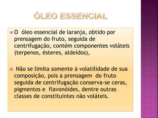  O óleo essencial de laranja, obtido por
prensagem do fruto, seguida de
centrifugação, contém componentes voláteis
(terpenos, ésteres, aldeídos),
 Não se limita somente à volatilidade de sua
composição, pois a prensagem do fruto
seguida de centrifugação conserva-se ceras,
pigmentos e flavonóides, dentre outras
classes de constituintes não voláteis.
 