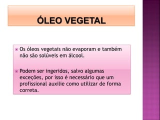  Os óleos vegetais não evaporam e também
não são solúveis em álcool.
 Podem ser ingeridos, salvo algumas
exceções, por isso é necessário que um
profissional auxilie como utilizar de forma
correta.
 