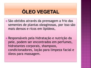  São obtidos através da prensagem a frio das
sementes de plantas oleaginosas, por isso são
mais densos e ricos em lipídeos,
 Responsáveis pela hidratação e nutrição da
pele, podem ser encontrados em perfumes,
hidratantes corporais, shampoos,
condicionadores, loção para limpeza facial e
óleos para massagem.
 