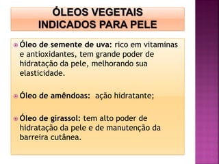  Óleo de semente de uva: rico em vitaminas
e antioxidantes, tem grande poder de
hidratação da pele, melhorando sua
elasticidade.
 Óleo de amêndoas: ação hidratante;
 Óleo de girassol: tem alto poder de
hidratação da pele e de manutenção da
barreira cutânea.
 