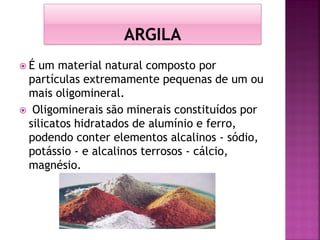  É um material natural composto por
partículas extremamente pequenas de um ou
mais oligomineral.
 Oligominerais são minerais constituídos por
silicatos hidratados de alumínio e ferro,
podendo conter elementos alcalinos - sódio,
potássio - e alcalinos terrosos - cálcio,
magnésio.
 