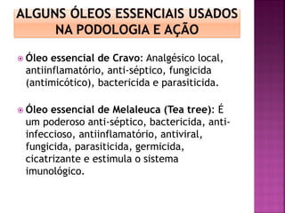  Óleo essencial de Cravo: Analgésico local,
antiinflamatório, anti-séptico, fungicida
(antimicótico), bactericida e parasiticida.
 Óleo essencial de Melaleuca (Tea tree): É
um poderoso anti-séptico, bactericida, anti-
infeccioso, antiinflamatório, antiviral,
fungicida, parasiticida, germicida,
cicatrizante e estimula o sistema
imunológico.
 