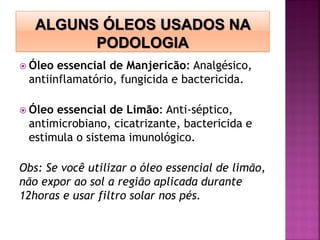  Óleo essencial de Manjericão: Analgésico,
antiinflamatório, fungicida e bactericida.
 Óleo essencial de Limão: Anti-séptico,
antimicrobiano, cicatrizante, bactericida e
estimula o sistema imunológico.
Obs: Se você utilizar o óleo essencial de limão,
não expor ao sol a região aplicada durante
12horas e usar filtro solar nos pés.
 
