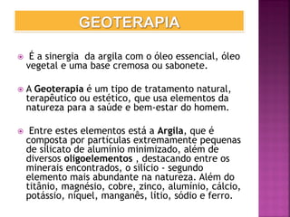  É a sinergia da argila com o óleo essencial, óleo
vegetal e uma base cremosa ou sabonete.
 A Geoterapia é um tipo de tratamento natural,
terapêutico ou estético, que usa elementos da
natureza para a saúde e bem-estar do homem.
 Entre estes elementos está a Argila, que é
composta por partículas extremamente pequenas
de silicato de alumínio minimizado, além de
diversos oligoelementos , destacando entre os
minerais encontrados, o silício - segundo
elemento mais abundante na natureza. Além do
titânio, magnésio, cobre, zinco, alumínio, cálcio,
potássio, níquel, manganês, lítio, sódio e ferro.
 