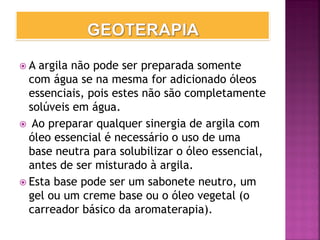  A argila não pode ser preparada somente
com água se na mesma for adicionado óleos
essenciais, pois estes não são completamente
solúveis em água.
 Ao preparar qualquer sinergia de argila com
óleo essencial é necessário o uso de uma
base neutra para solubilizar o óleo essencial,
antes de ser misturado à argila.
 Esta base pode ser um sabonete neutro, um
gel ou um creme base ou o óleo vegetal (o
carreador básico da aromaterapia).
 