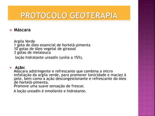  Máscara
Argila Verde
1 gota de óleo essencial de hortelã-pimenta
10 gotas de óleo vegetal de girassol
3 gotas de melaleuca
loção hidratante ureadin (uréia a 15%).
 Ação:
Máscara adstringente e refrescante que combina a micro
esfoliação da argila verde, para promover tonicidade e maciez à
pele, bem como a ação descongestionante e refrescante do óleo
de hortelã-pimenta.
Promove uma suave sensação de frescor.
A loção ureadin é emoliente e hidratante.
 