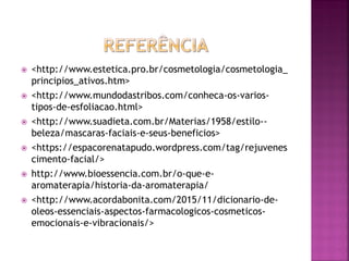  <http://www.estetica.pro.br/cosmetologia/cosmetologia_
principios_ativos.htm>
 <http://www.mundodastribos.com/conheca-os-varios-
tipos-de-esfoliacao.html>
 <http://www.suadieta.com.br/Materias/1958/estilo--
beleza/mascaras-faciais-e-seus-beneficios>
 <https://espacorenatapudo.wordpress.com/tag/rejuvenes
cimento-facial/>
 http://www.bioessencia.com.br/o-que-e-
aromaterapia/historia-da-aromaterapia/
 <http://www.acordabonita.com/2015/11/dicionario-de-
oleos-essenciais-aspectos-farmacologicos-cosmeticos-
emocionais-e-vibracionais/>
 