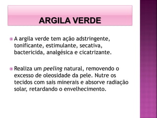  A argila verde tem ação adstringente,
tonificante, estimulante, secativa,
bactericida, analgésica e cicatrizante.
 Realiza um peeling natural, removendo o
excesso de oleosidade da pele. Nutre os
tecidos com sais minerais e absorve radiação
solar, retardando o envelhecimento.
 