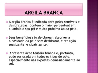  A argila branca é indicada para peles sensíveis e
desidratadas. Contém o maior percentual em
alumínio e seu pH é muito próximo ao da pele.
 Seus benefícios são de clarear, absorver a
oleosidade da pele sem desidratar, e ter ação
suavizante e cicatrizante.
 Apresenta ação tensora branda e, portanto,
pode ser usada em todos os tipos de pele,
especialmente nas expostas demasiadamente ao
sol.
 