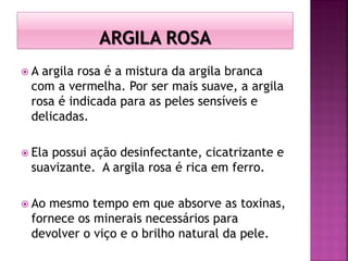  A argila rosa é a mistura da argila branca
com a vermelha. Por ser mais suave, a argila
rosa é indicada para as peles sensíveis e
delicadas.
 Ela possui ação desinfectante, cicatrizante e
suavizante. A argila rosa é rica em ferro.
 Ao mesmo tempo em que absorve as toxinas,
fornece os minerais necessários para
devolver o viço e o brilho natural da pele.
 