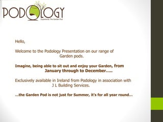 Hello,
Welcome to the Podology Presentation on our range of
Garden pods.
Imagine, being able to sit out and enjoy your Garden, from
January through to December…..
Exclusively available in Ireland from Podology in association with
J L Building Services.
…the Garden Pod is not just for Summer, it’s for all year round…
 