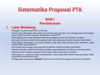 BAB I
Pendahuluan
1. Latar Belakang
- Mengapa masalah yang diteliti itu penting
- Kondisi yang diharapkan (das sollen) dan kondisi yang ada (das sein) sehingga jelas kesenjangan
yang menjadi masalah yang akan diselesaikan melalui PTK.
- Menyinggung teori yang melandasi diajukannya gagasan untuk memecahkan masalah
- Apa yang membuat peneliti merasa gelisah dan resah sekiranya masalah tersebut tidak diteliti.
- Gejala-gelaja kesenjangan apa yang terdapat ruang kelas yang menjadi dasar pemikiran untuk
memunculkan permasalahan.
- Keuntungan dan kerugian apa yang akan terjadi jika masalah tersebut tidak diteliti.
- Masalah yang akan diteliti merupakan masalah yang penting dan mendesak untuk dipecahkan
- Dijelaskan pula tindakan yang akan dikenanakan pada subjek pelaku tindakan.
- Pada bagian ini, sebaiknya tidak menyampaikan uraian yang tidak terkait langsung dengan objek
yang diteliti (tidak bertele-tele).
- Menggunakan pendekatan deduktif ( Hal-hal umum ke hal-hal yang khusus/ kerucut terbalik).
 