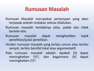 Rumusan Masalah merupakan pertanyaan yang akan
terjawab setelah tindakan selesai dilakukan.
Rumusan masalah hendaknya jelas, padat dan tidak
bertele-tele.
Rumusan masalah dapat menghasilkan topik
penelitian/judul penelitian.
Hindari rumusan masalah yang terlalu umum atau terlalu
sempit, terlalu bersifat lokal atau argumentatif.
Pola rumusan masalah adalah: Apakah (X) dapat
meningkatkan (Y)?, dan bagaimana (X) dapat
meningkatkan (Y)?
 
