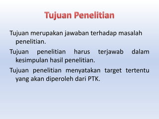 Tujuan merupakan jawaban terhadap masalah
penelitian.
Tujuan penelitian harus terjawab dalam
kesimpulan hasil penelitian.
Tujuan penelitian menyatakan target tertentu
yang akan diperoleh dari PTK.
 