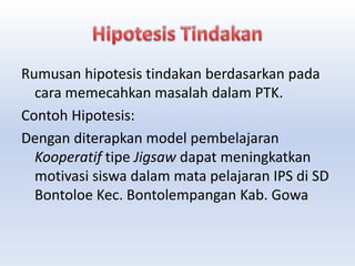 Rumusan hipotesis tindakan berdasarkan pada
cara memecahkan masalah dalam PTK.
Contoh Hipotesis:
Dengan diterapkan model pembelajaran
Kooperatif tipe Jigsaw dapat meningkatkan
motivasi siswa dalam mata pelajaran IPS di SD
Bontoloe Kec. Bontolempangan Kab. Gowa
 