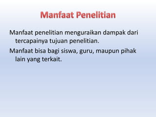 Manfaat penelitian menguraikan dampak dari
tercapainya tujuan penelitian.
Manfaat bisa bagi siswa, guru, maupun pihak
lain yang terkait.
 