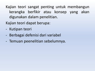 Kajian teori sangat penting untuk membangun
kerangka berfikir atau konsep yang akan
digunakan dalam penelitian.
Kajian teori dapat berupa:
- Kutipan teori
- Berbagai defenisi dari variabel
- Temuan peenelitian sebelumnya.
 