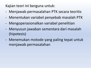 Kajian teori ini berguna untuk:
- Menjawab permasalahan PTK secara teoritis
- Menentukan variabel penyebab masalah PTK
- Mengoperasionalkan variabel penelitian
- Menyusun jawaban sementara dari masalah
(hipotesis)
- Menemukan motode yang paling tepat untuk
menjawab permasalahan
 