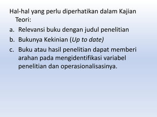 Hal-hal yang perlu diperhatikan dalam Kajian
Teori:
a. Relevansi buku dengan judul penelitian
b. Bukunya Kekinian (Up to date)
c. Buku atau hasil penelitian dapat memberi
arahan pada mengidentifikasi variabel
penelitian dan operasionalisasinya.
 