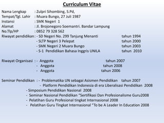 Curriculum Vitae
Nama Lengkap : Zulpri Sihombing, S.Pd,
Tempat/Tgl. Lahir : Muara Bungo, 27 Juli 1987
Instansi : SMK Negeri 1
Alamat : Jl. Brojonegoro Soemantri. Bandar Lampung
No.Tlp/HP : 0852 79 328 562
Riwayat pendidikan: - SD Negeri No. 299 Tanjung Menanti tahun 1994
- SLTP Negeri 3 Pelepat tahun 2000
- SMK Negeri 2 Muara Bungo tahun 2003
- S-1 Pendidikan Bahasa Inggris UNILA tahun 2010
Riwayat Organisasi : - Anggota tahun 2007
- Anggota tahun 2008
- Anggota tahun 2006
Seminar Pendidikan : - Problematika UN sebagai Asismen Pendidikan tahun 2007
- Platform Pendidikan Indonesia di era Liberalisasi Pendidikan 2008
- Simposium Pendidikan Nasional 2008
- Seminar Nasional Pendidikan “Sertifikasi Dan Profesionalisme Guru2008
- Pelatihan Guru Profesional tingkat Internasional 2008
- Pelatihan Guru Tingkat Internasional “To be A Leader In Education 2008
 