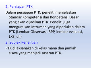 2. Persiapan PTK
Dalam persiapan PTK, peneliti menjelaskan
Standar Kompetensi dan Konpetensi Dasar
yang akan dijadikan PTK. Peneliti juga
menguraikan Intrumen yang diperlukan dalam
PTK (Lembar Observasi, RPP, lembar evaluasi,
LKS, dll)
3. Subjek Penelitian
PTK dilaksanakan di kelas mana dan jumlah
siswa yang menjadi sasaran PTK.
 