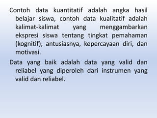 Contoh data kuantitatif adalah angka hasil
belajar siswa, contoh data kualitatif adalah
kalimat-kalimat yang menggambarkan
ekspresi siswa tentang tingkat pemahaman
(kognitif), antusiasnya, kepercayaan diri, dan
motivasi.
Data yang baik adalah data yang valid dan
reliabel yang diperoleh dari instrumen yang
valid dan reliabel.
 
