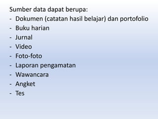 Sumber data dapat berupa:
- Dokumen (catatan hasil belajar) dan portofolio
- Buku harian
- Jurnal
- Video
- Foto-foto
- Laporan pengamatan
- Wawancara
- Angket
- Tes
 