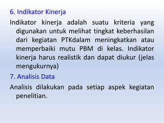 6. Indikator Kinerja
Indikator kinerja adalah suatu kriteria yang
digunakan untuk melihat tingkat keberhasilan
dari kegiatan PTKdalam meningkatkan atau
memperbaiki mutu PBM di kelas. Indikator
kinerja harus realistik dan dapat diukur (jelas
mengukurnya)
7. Analisis Data
Analisis dilakukan pada setiap aspek kegiatan
penelitian.
 