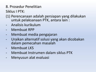 8. Prosedur Penelitian
Siklus I PTK:
(1) Perencanaan adalah persiapan yang dilakukan
untuk pelaksanaan PTK, antara lain :
- Analisis kurikulum
- Membuat RPP
- Membuat media pengajaran
- Uraikan alternatif solusi yang akan dicobakan
dalam pemecahan masalah
- Membuat LKS
- Membuat Instrumen dalam siklus PTK
- Menyusun alat evaluasi
 
