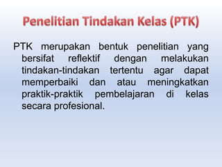 PTK merupakan bentuk penelitian yang
bersifat reflektif dengan melakukan
tindakan-tindakan tertentu agar dapat
memperbaiki dan atau meningkatkan
praktik-praktik pembelajaran di kelas
secara profesional.
 