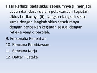 Hasil Refleksi pada siklus sebelumnya (I) menjadi
acuan dan dasar dalam pelaksanaan kegiatan
siklus berikutnya (II). Langkah-langkah siklus
sama dengan langkah sklus sebelumnya
dengan perbaikan kegiatan sesuai dengan
refleksi yang diperoleh.
9. Personalia Penelitian
10. Rencana Pembiayaan
11. Rencana Kerja
12. Daftar Pustaka
 