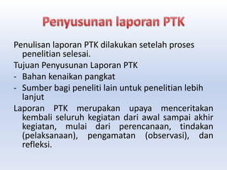 Penulisan laporan PTK dilakukan setelah proses
penelitian selesai.
Tujuan Penyusunan Laporan PTK
- Bahan kenaikan pangkat
- Sumber bagi peneliti lain untuk penelitian lebih
lanjut
Laporan PTK merupakan upaya menceritakan
kembali seluruh kegiatan dari awal sampai akhir
kegiatan, mulai dari perencanaan, tindakan
(pelaksanaan), pengamatan (observasi), dan
refleksi.
 