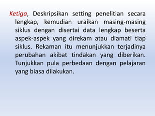 Ketiga, Deskripsikan setting penelitian secara
lengkap, kemudian uraikan masing-masing
siklus dengan disertai data lengkap beserta
aspek-aspek yang direkam atau diamati tiap
siklus. Rekaman itu menunjukkan terjadinya
perubahan akibat tindakan yang diberikan.
Tunjukkan pula perbedaan dengan pelajaran
yang biasa dilakukan.
 