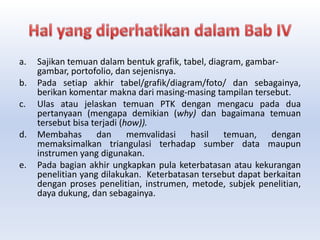 a. Sajikan temuan dalam bentuk grafik, tabel, diagram, gambar-
gambar, portofolio, dan sejenisnya.
b. Pada setiap akhir tabel/grafik/diagram/foto/ dan sebagainya,
berikan komentar makna dari masing-masing tampilan tersebut.
c. Ulas atau jelaskan temuan PTK dengan mengacu pada dua
pertanyaan (mengapa demikian (why) dan bagaimana temuan
tersebut bisa terjadi (how)).
d. Membahas dan memvalidasi hasil temuan, dengan
memaksimalkan triangulasi terhadap sumber data maupun
instrumen yang digunakan.
e. Pada bagian akhir ungkapkan pula keterbatasan atau kekurangan
penelitian yang dilakukan. Keterbatasan tersebut dapat berkaitan
dengan proses penelitian, instrumen, metode, subjek penelitian,
daya dukung, dan sebagainya.
 