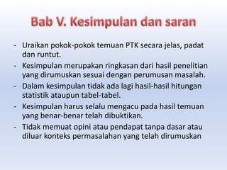 - Uraikan pokok-pokok temuan PTK secara jelas, padat
dan runtut.
- Kesimpulan merupakan ringkasan dari hasil penelitian
yang dirumuskan sesuai dengan perumusan masalah.
- Dalam kesimpulan tidak ada lagi hasil-hasil hitungan
statistik ataupun tabel-tabel.
- Kesimpulan harus selalu mengacu pada hasil temuan
yang benar-benar telah dibuktikan.
- Tidak memuat opini atau pendapat tanpa dasar atau
diluar konteks permasalahan yang telah dirumuskan
 