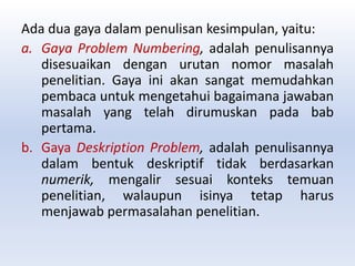 Ada dua gaya dalam penulisan kesimpulan, yaitu:
a. Gaya Problem Numbering, adalah penulisannya
disesuaikan dengan urutan nomor masalah
penelitian. Gaya ini akan sangat memudahkan
pembaca untuk mengetahui bagaimana jawaban
masalah yang telah dirumuskan pada bab
pertama.
b. Gaya Deskription Problem, adalah penulisannya
dalam bentuk deskriptif tidak berdasarkan
numerik, mengalir sesuai konteks temuan
penelitian, walaupun isinya tetap harus
menjawab permasalahan penelitian.
 