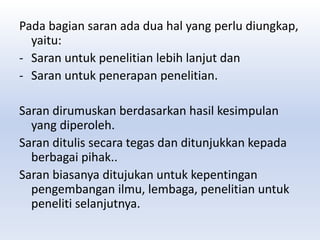Pada bagian saran ada dua hal yang perlu diungkap,
yaitu:
- Saran untuk penelitian lebih lanjut dan
- Saran untuk penerapan penelitian.
Saran dirumuskan berdasarkan hasil kesimpulan
yang diperoleh.
Saran ditulis secara tegas dan ditunjukkan kepada
berbagai pihak..
Saran biasanya ditujukan untuk kepentingan
pengembangan ilmu, lembaga, penelitian untuk
peneliti selanjutnya.
 